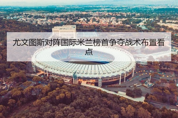 尤文图斯对阵国际米兰榜首争夺战术布置看点